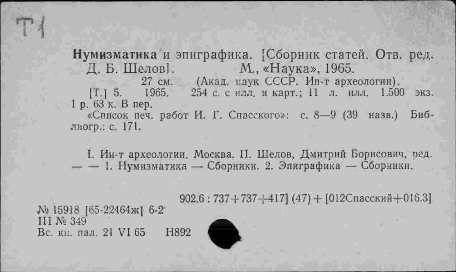 ﻿Нумизматика и эпиграфика. [Сборник статей. Отв. ред.
Д. Б. Шелов].	М-, «Наука», 1965.
27 см. (Акад, наук СССР. Ин-т археологии).
[Т.] 5.	1965.	254 с. с илл. и карт.; 11 л. илл. 1.500 экз.
1 р. 63 к. В пер.
«Список печ. работ И. Г. Спасского»: с. 8—9 (39 назв.) Биб-лиогр.: с. 171.
I. Ин-т археологии. Москва. II. Шелов, Дмитрий Борисович, ред.
— — 1. Нумизматика — Сборники. 2. Эпиграфика — Сборники.
№ 15918 [65-22464ж] 6-2
III № 349
Вс. кн. пал. 21 VI 65
902.6 : 737+737-4-417] (47) + [012Спасский4-016.3]
Н892